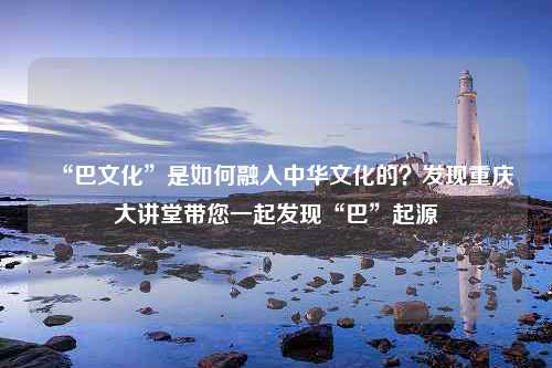 “巴文化”是如何融入中华文化的？发现重庆大讲堂带您一起发现“巴”起源