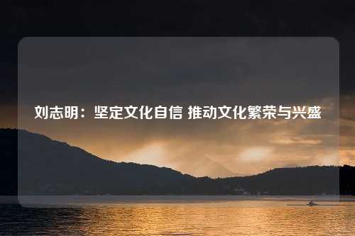 刘志明：坚定文化自信 推动文化繁荣与兴盛