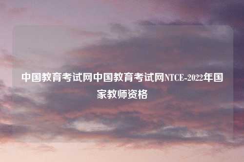 中国教育考试网中国教育考试网NTCE-2022年国家教师资格