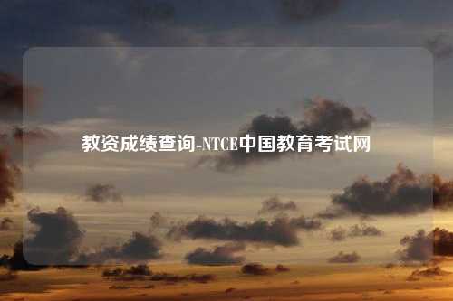 教资成绩查询-NTCE中国教育考试网